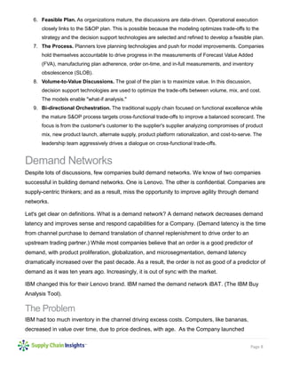 Page 8
6. Feasible Plan. As organizations mature, the discussions are data-driven. Operational execution
closely links to the S&OP plan. This is possible because the modeling optimizes trade-offs to the
strategy and the decision support technologies are selected and refined to develop a feasible plan.
7. The Process. Planners love planning technologies and push for model improvements. Companies
hold themselves accountable to drive progress in the measurements of Forecast Value Added
(FVA), manufacturing plan adherence, order on-time, and in-full measurements, and inventory
obsolescence (SLOB).
8. Volume-to-Value Discussions. The goal of the plan is to maximize value. In this discussion,
decision support technologies are used to optimize the trade-offs between volume, mix, and cost.
The models enable "what-if analysis."
9. Bi-directional Orchestration. The traditional supply chain focused on functional excellence while
the mature S&OP process targets cross-functional trade-offs to improve a balanced scorecard. The
focus is from the customer's customer to the supplier's supplier analyzing compromises of product
mix, new product launch, alternate supply, product platform rationalization, and cost-to-serve. The
leadership team aggressively drives a dialogue on cross-functional trade-offs.
Demand Networks
Despite lots of discussions, few companies build demand networks. We know of two companies
successful in building demand networks. One is Lenovo. The other is confidential. Companies are
supply-centric thinkers; and as a result, miss the opportunity to improve agility through demand
networks.
Let's get clear on definitions. What is a demand network? A demand network decreases demand
latency and improves sense and respond capabilities for a Company. (Demand latency is the time
from channel purchase to demand translation of channel replenishment to drive order to an
upstream trading partner.) While most companies believe that an order is a good predictor of
demand, with product proliferation, globalization, and microsegmentation, demand latency
dramatically increased over the past decade. As a result, the order is not as good of a predictor of
demand as it was ten years ago. Increasingly, it is out of sync with the market.
IBM changed this for their Lenovo brand. IBM named the demand network iBAT. (The IBM Buy
Analysis Tool).
The Problem
IBM had too much inventory in the channel driving excess costs. Computers, like bananas,
decreased in value over time, due to price declines, with age. As the Company launched
 