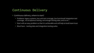 Continuous Delivery
• Continuous delivery, where to start?
• Problems: legacy systems, low unit test coverage, low functional/ integration test
coverage, no acceptance testing, not enough testing data, and so on…
• Start with an easy problem so that it is achievable and will help to build team trust
• Must have – testing data and integration testing suites
 