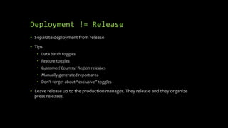 Deployment != Release
• Separate deployment from release
• Tips
• Data batch toggles
• Feature toggles
• Customer/ Country/ Region releases
• Manually generated report area
• Don’t forget about “exclusive” toggles
• Leave release up to the production manager. They release and they organize
press releases.
 