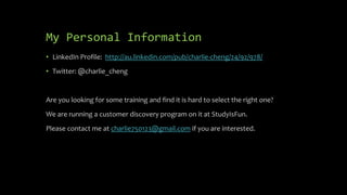 My Personal Information
• LinkedIn Profile: http://au.linkedin.com/pub/charlie-cheng/24/92/978/
• Twitter: @charlie_cheng
Are you looking for some training and find it is hard to select the right one?
We are running a customer discovery program on it at StudyIsFun.
Please contact me at charlie750123@gmail.com if you are interested.
 