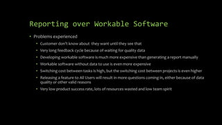 Reporting over Workable Software
• Problems experienced
• Customer don’t know about they want until they see that
• Very long feedback cycle because of waiting for quality data
• Developing workable software is much more expensive than generating a report manually
• Workable software without data to use is even more expensive
• Switching cost between tasks is high, but the switching cost between projects is even higher
• Releasing a feature to All Users will result in more questions coming in, either because of data
quality or other valid reasons
• Very low product success rate, lots of resources wasted and low team spirit
 