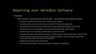 Reporting over Workable Software
• Solutions
• Data Freedom - Empowering people (example - data scientists exploring data values)
• Provide an SQL-like interface for users to easily access the data
• Provide semantic schema so that users can easily find where to find right data
• Document your data if necessary to help other people understand, decipher and use data
• Provide easy-to-use report designs for accessing data like Pentaho, Jasper Report
• Provide easy to use scheduling tools like Oozie, or general BI tools
• Mentally, developers should provide support for other people to freely explor data in ways they like
• In the scenario that data must be accessed through developers, those developers should think
about what stops other users from accessing data
• Safeguard to prevent cluster overloading
• The overall result will be to increase the speed of feedback - dramatically
 