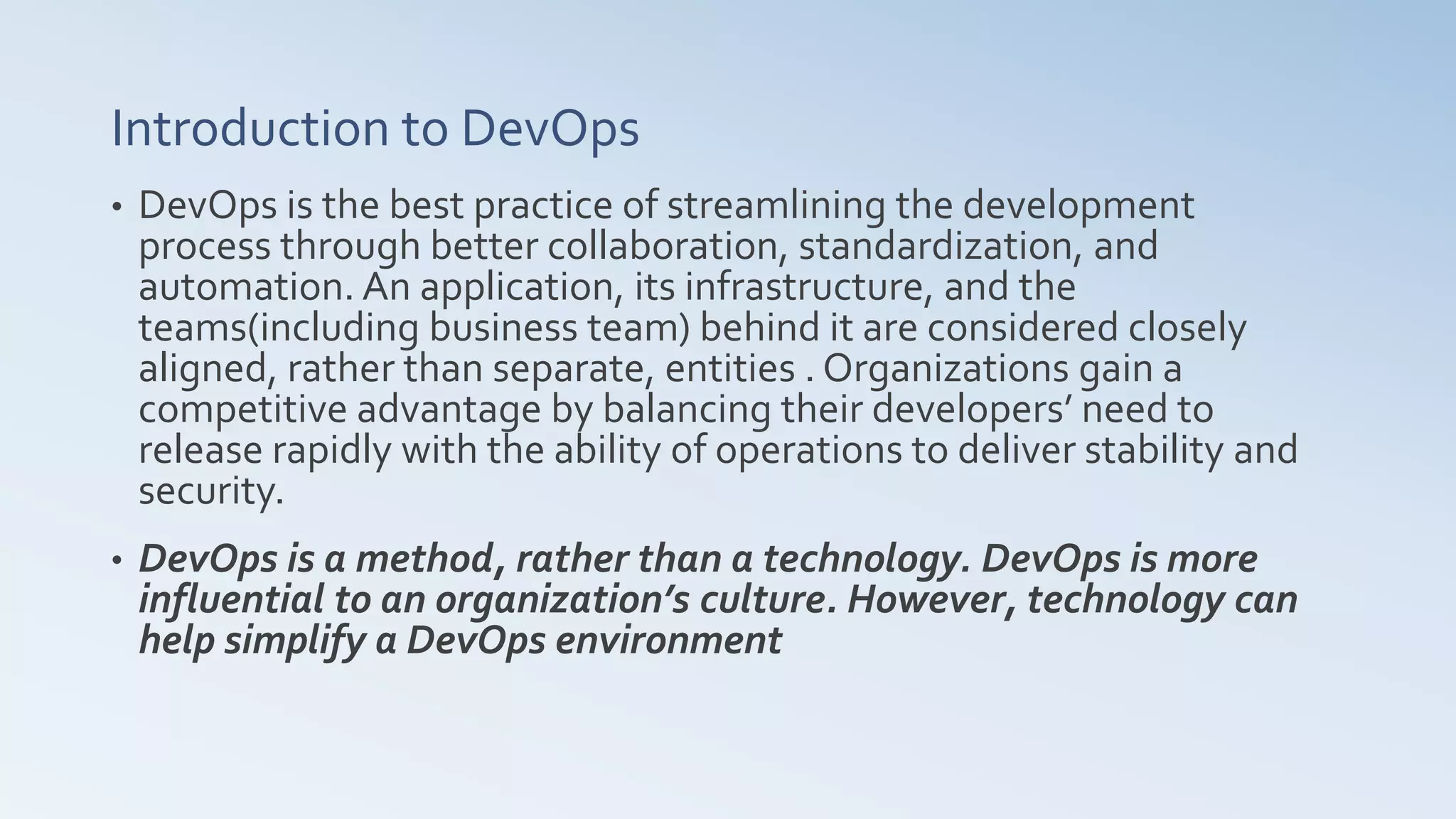 Introduction to DevOps
• DevOps is the best practice of streamlining the development
process through better collaboration, standardization, and
automation. An application, its infrastructure, and the
teams(including business team) behind it are considered closely
aligned, rather than separate, entities . Organizations gain a
competitive advantage by balancing their developers’ need to
release rapidly with the ability of operations to deliver stability and
security.
• DevOps is a method, rather than a technology. DevOps is more
influential to an organization’s culture. However, technology can
help simplify a DevOps environment
 