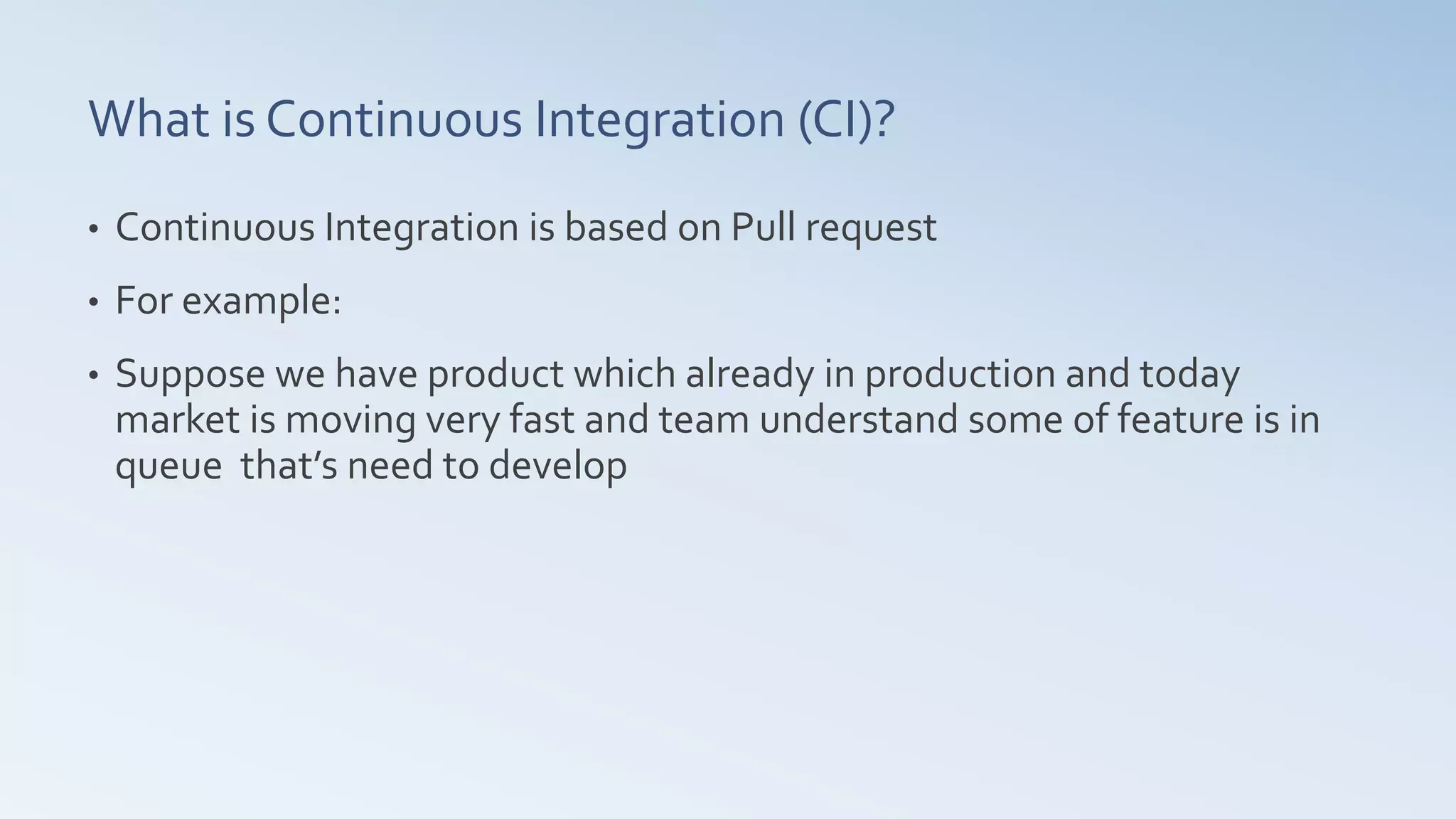 What is Continuous Integration (CI)?
• Continuous Integration is based on Pull request
• For example:
• Suppose we have product which already in production and today
market is moving very fast and team understand some of feature is in
queue that’s need to develop
 