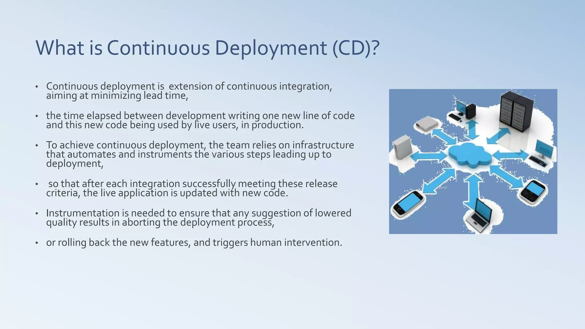 What is Continuous Deployment (CD)?
• Continuous deployment is extension of continuous integration,
aiming at minimizing lead time,
• the time elapsed between development writing one new line of code
and this new code being used by live users, in production.
• To achieve continuous deployment, the team relies on infrastructure
that automates and instruments the various steps leading up to
deployment,
• so that after each integration successfully meeting these release
criteria, the live application is updated with new code.
• Instrumentation is needed to ensure that any suggestion of lowered
quality results in aborting the deployment process,
• or rolling back the new features, and triggers human intervention.
 