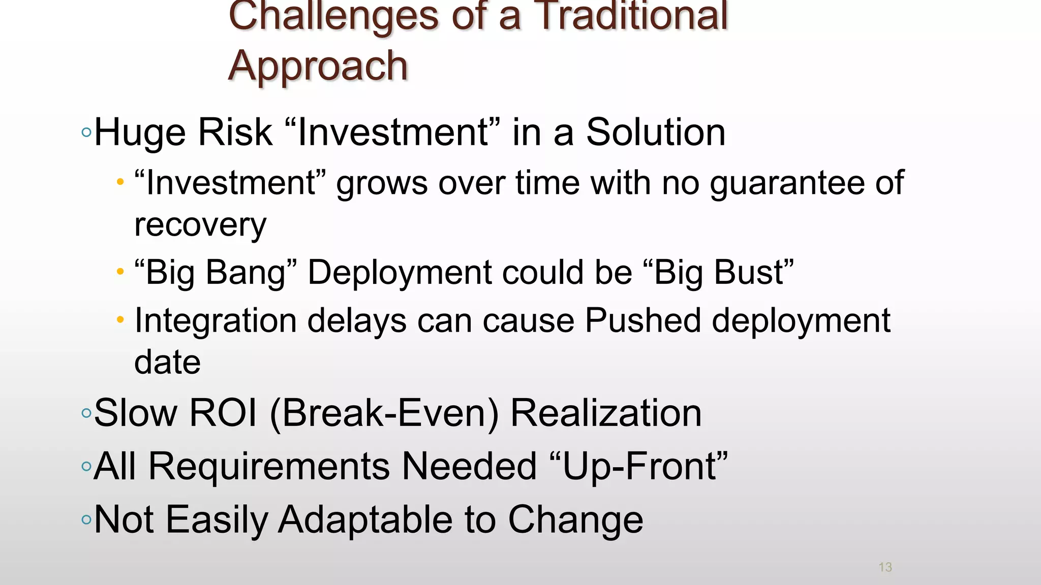 Challenges of a Traditional
Approach
◦Huge Risk “Investment” in a Solution
 “Investment” grows over time with no guarantee of
recovery
 “Big Bang” Deployment could be “Big Bust”
 Integration delays can cause Pushed deployment
date
◦Slow ROI (Break-Even) Realization
◦All Requirements Needed “Up-Front”
◦Not Easily Adaptable to Change
13
 