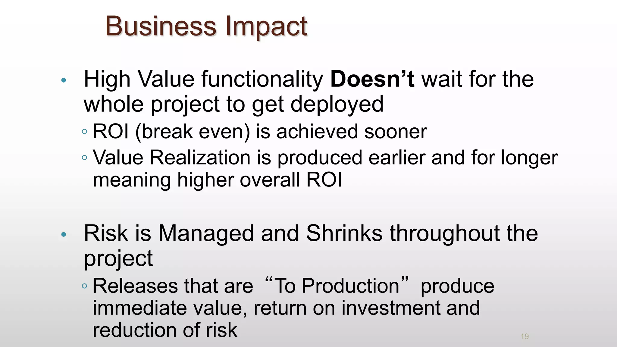 Business Impact
• High Value functionality Doesn’t wait for the
whole project to get deployed
◦ ROI (break even) is achieved sooner
◦ Value Realization is produced earlier and for longer
meaning higher overall ROI
• Risk is Managed and Shrinks throughout the
project
◦ Releases that are“To Production”produce
immediate value, return on investment and
reduction of risk 19
 