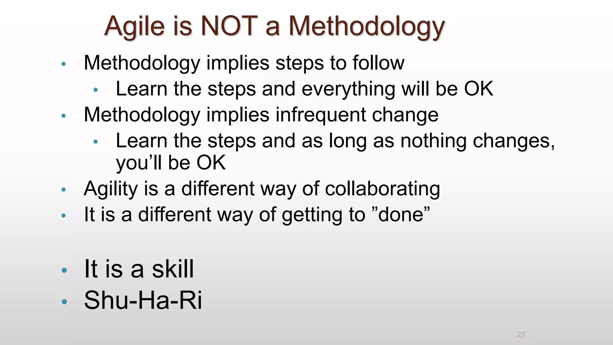 Agile is NOT a Methodology
• Methodology implies steps to follow
• Learn the steps and everything will be OK
• Methodology implies infrequent change
• Learn the steps and as long as nothing changes,
you’ll be OK
• Agility is a different way of collaborating
• It is a different way of getting to ”done”
• It is a skill
• Shu-Ha-Ri
27
 