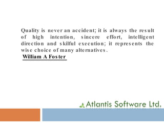 Quality is never an accident; it is always the result of high intention, sincere effort, intelligent direction and skilful execution; it represents the wise choice of many alternatives. William A Foster   