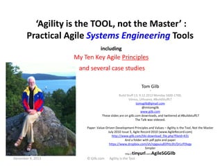 ‘Agility is the TOOL, not the Master’ :
Practical Agile Systems Engineering Tools
including

My Ten Key Agile Principles
and several case studies
Tom Gilb
“
Build Stuff 13, 9.12.2013 Monday 1600-1700,
Vilnius, Lithuania, #BuildStuffLT
tomsgilb@gmail.com
@imtomgilb
www.gilb.com
These slides are on gilb.com downloads, and twittered at #BuildstuffLT
The Talk was videoed.
Paper: Value-Driven Development Principles and Values – Agility is the Tool, Not the Master
July 2010 Issue 3, Agile Record 2010 (www.AgileRecord.com)
http://www.gilb.com/tiki-download_file.php?fileId=431
And a folder with pdf pptx and paper
https://www.dropbox.com/sh/npgauiu85fhtz3h/DrLcPi9vgy
Simpler

1
December 9, 2013

http://

© Gilb.com

tinyurl.com/AgileSGGilb

Agility is the Tool

 