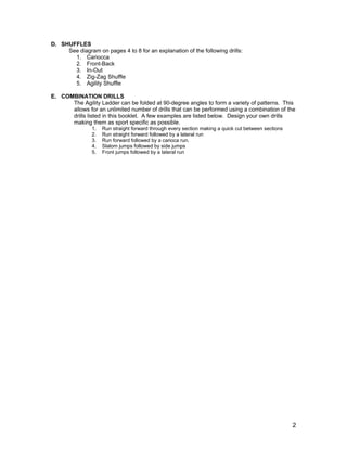 D. SHUFFLES
     See diagram on pages 4 to 8 for an explanation of the following drills:
       1. Cariocca
       2. Front-Back
       3. In-Out
       4. Zig-Zag Shuffle
       5. Agility Shuffle

E. COMBINATION DRILLS
      The Agility Ladder can be folded at 90-degree angles to form a variety of patterns. This
      allows for an unlimited number of drills that can be performed using a combination of the
      drills listed in this booklet. A few examples are listed below. Design your own drills
      making them as sport specific as possible.
                1.   Run straight forward through every section making a quick cut between sections
                2.   Run straight forward followed by a lateral run
                3.   Run forward followed by a carioca run.
                4.   Slalom jumps followed by side jumps
                5.   Front jumps followed by a lateral run




                                                                                                      2
 