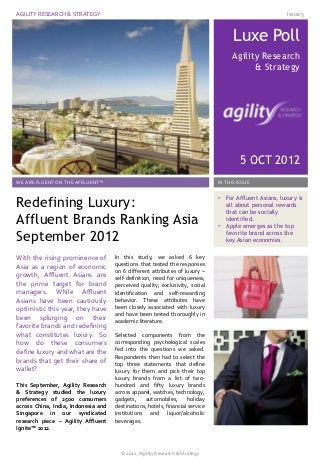 AGILITY RESEARCH & STRATEGY                                                                                Issue 5



                                                                                     Luxe Poll
                                                                                     Agility Research
                                                                                           & Strategy




                                                                                        5 OCT 2012
WE ARE FLUENT ON THE AFFLUENT™                                                 IN THIS ISSUE



Redefining Luxury:                                                             •   For Affluent Asians, luxury is
                                                                                   all about personal rewards
                                                                                   that can be socially
Affluent Brands Ranking Asia                                                   •
                                                                                   identified.
                                                                                   Apple emerges as the top

September 2012                                                                     favorite brand across the
                                                                                   key Asian economies.


With the rising prominence of        In this study, we asked 6 key
Asia as a region of economic         questions that tested the responses
                                     on 6 different attributes of luxury –
growth, Affluent Asians are          self-definition, need for uniqueness,
the prime target for brand           perceived quality, exclusivity, social
managers. While Affluent             Identification and self-rewarding
Asians have been cautiously          behavior. These attributes have
optimistic this year, they have      been closely associated with luxury
                                     and have been tested thoroughly in
been splurging on their              academic literature.
favorite brands and redefining
what constitutes luxury. So          Selected components from the
how do these consumers               corresponding psychological scales
define luxury and what are the       fed into the questions we asked.
                                     Respondents then had to select the
brands that get their share of       top three statements that define
wallet?                              luxury for them and pick their top
                                     luxury brands from a list of two-
This September, Agility Research     hundred and fifty luxury brands
& Strategy studied the luxury        across apparel, watches, technology,
preferences of 2500 consumers        gadgets,    automobiles,       holiday
across China, India, Indonesia and   destinations, hotels, financial service
Singapore in our syndicated          institutions and liquor/alcoholic
research piece – Agility Affluent    beverages.
Ignite™ 2012.



                                       © 2012, Agility Research & Strategy
 