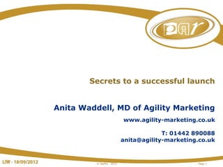 Secrets to a successful launch


Anita Waddell, MD of Agility Marketing
                             www.agility-marketing.co.uk

                                          T: 01442 890088
                             anita@agility-marketing.co.uk



          © Agility   2012                          Page 1
 