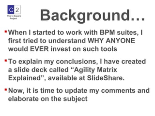 Background…
 C2
The C-Square
  Project




 When I started to work with BPM suites, I
  first tried to understand WHY ANYONE
  would EVER invest on such tools
 To explain my conclusions, I have created
  a slide deck called “Agility Matrix
  Explained”, available at SlideShare.
 Now, it is time to update my comments and
  elaborate on the subject
 
