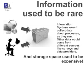 C2
The C-Square
                  Information
               used to be rare
  Project




                              Information
                              Systems would
                              collect data
                              about processes,
                              as they run.
                              Other data would
                              come from
                              different sources,
                              like surveys and
                              data providers.

               And storage space used to be
                                expensive!
 