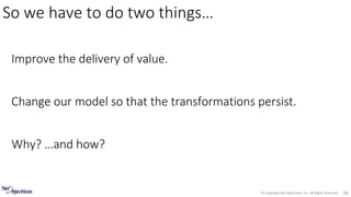 © Copyright Net Objectives, Inc. All Rights Reserved 10
Improve the delivery of value.
Change our model so that the transformations persist.
Why? …and how?
So we have to do two things…
 