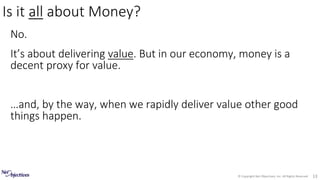 © Copyright Net Objectives, Inc. All Rights Reserved 13
No.
It’s about delivering value. But in our economy, money is a
decent proxy for value.
…and, by the way, when we rapidly deliver value other good
things happen.
Is it all about Money?
 