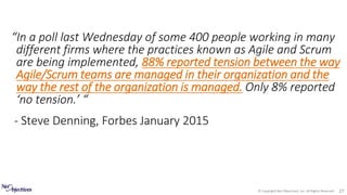 © Copyright Net Objectives, Inc. All Rights Reserved 27
“In a poll last Wednesday of some 400 people working in many
different firms where the practices known as Agile and Scrum
are being implemented, 88% reported tension between the way
Agile/Scrum teams are managed in their organization and the
way the rest of the organization is managed. Only 8% reported
‘no tension.’ “
- Steve Denning, Forbes January 2015
 