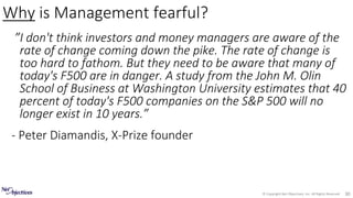 © Copyright Net Objectives, Inc. All Rights Reserved 30
”I don't think investors and money managers are aware of the
rate of change coming down the pike. The rate of change is
too hard to fathom. But they need to be aware that many of
today's F500 are in danger. A study from the John M. Olin
School of Business at Washington University estimates that 40
percent of today's F500 companies on the S&P 500 will no
longer exist in 10 years.”
- Peter Diamandis, X-Prize founder
Why is Management fearful?
 