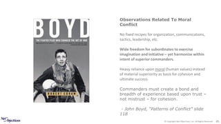 © Copyright Net Objectives, Inc. All Rights Reserved 45
Observations Related To Moral
Conflict
No fixed recipes for organization, communications,
tactics, leadership, etc.
Wide freedom for subordinates to exercise
imagination and initiative – yet harmonize within
intent of superior commanders.
Heavy reliance upon moral (human values) instead
of material superiority as basis for cohesion and
ultimate success.
Commanders must create a bond and
breadth of experience based upon trust –
not mistrust – for cohesion.
- John Boyd, “Patterns of Conflict” slide
118
 