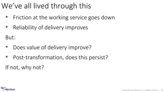 © Copyright Net Objectives, Inc. All Rights Reserved 9
• Friction at the working service goes down
• Reliability of delivery improves
But:
• Does value of delivery improve?
• Post-transformation, does this persist?
If not, why not?
We’ve all lived through this
 