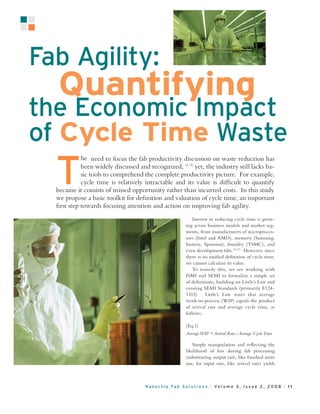 he need to focus the fab productivity discussion on waste reduction has
          been widely discussed and recognized, (1-3) yet, the industry still lacks ba-
          sic tools to comprehend the complete productivity picture. For example,
          cycle time is relatively intractable and its value is difﬁcult to quantify
because it consists of missed opportunity rather than incurred costs. In this study
we propose a basic toolkit for deﬁnition and valuation of cycle time, an important
ﬁrst step towards focusing attention and action on improving fab agility.
                                                       Interest in reducing cycle time is grow-
                                                   ing across business models and market seg-
                                                   ments, from manufacturers of microproces-
                                                   sors (Intel and AMD), memory (Samsung,
                                                   Inotera, Spansion), foundry (TSMC), and
                                                   even development fabs.(4-17) However, since
                                                   there is no uniﬁed deﬁnition of cycle time,
                                                   we cannot calculate its value.
                                                       To remedy this, we are working with
                                                   ISMI and SEMI to formalize a simple set
                                                   of deﬁnitions, building on Little’s Law and
                                                   existing SEMI Standards (primarily E124-
                                                   1103). Little’s Law states that average
                                                   work-in-process (WIP) equals the product
                                                   of arrival rate and average cycle time, as
                                                   follows:

                                                   (Eq.1)


                                                      Simple manipulation and reﬂecting the
                                                   likelihood of loss during fab processing
                                                   (substituting output rate, like ﬁnished units
                                                   out, for input rate, like arrival rate) yields
 