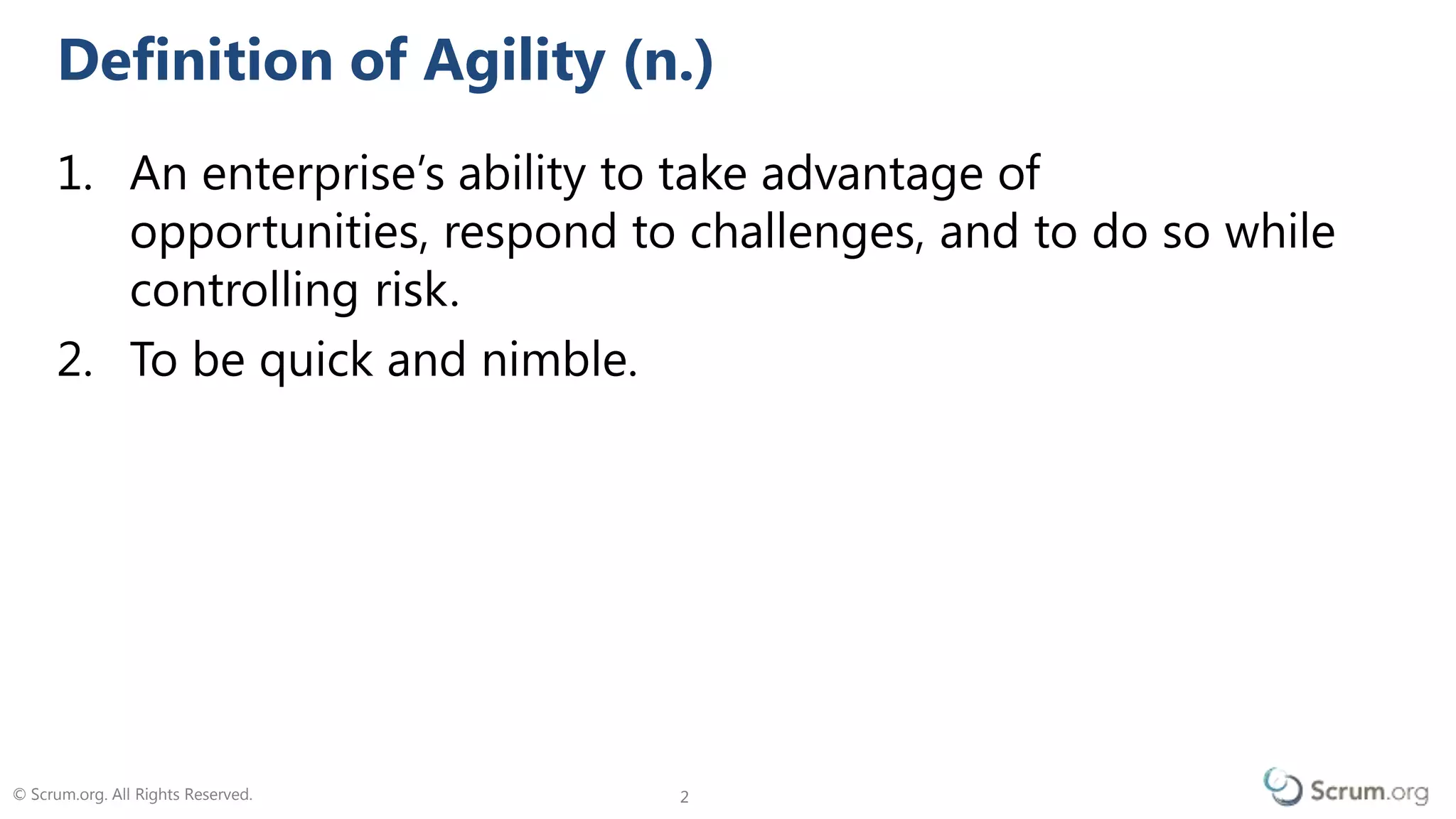 © Scrum.org. All Rights Reserved. 22
1. An enterprise’s ability to take advantage of
opportunities, respond to challenges, and to do so while
controlling risk.
2. To be quick and nimble.
Definition of Agility (n.)
 
