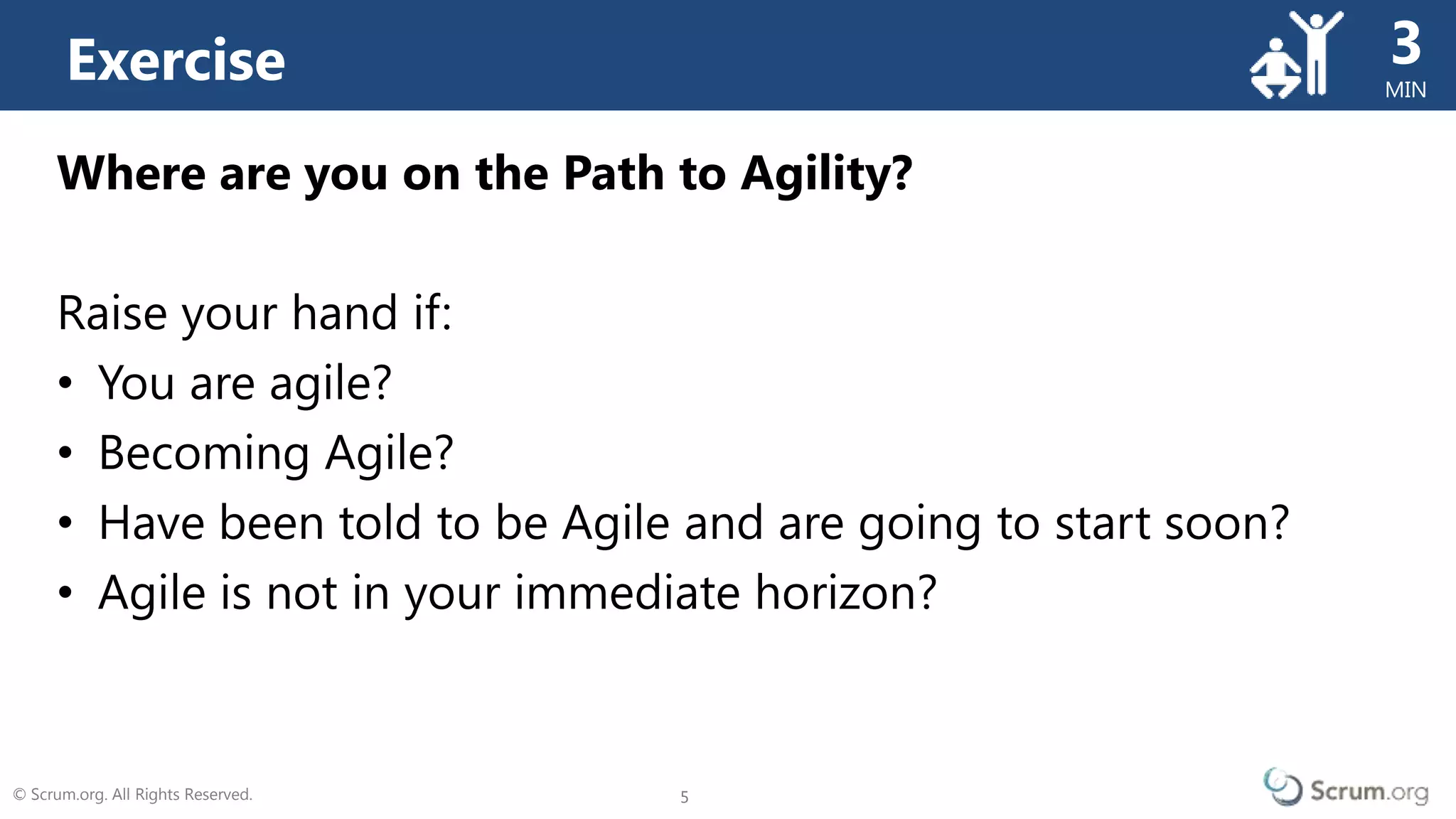 © Scrum.org. All Rights Reserved. 5
MIN
5
Where are you on the Path to Agility?
Raise your hand if:
• You are agile?
• Becoming Agile?
• Have been told to be Agile and are going to start soon?
• Agile is not in your immediate horizon?
Exercise 3
 