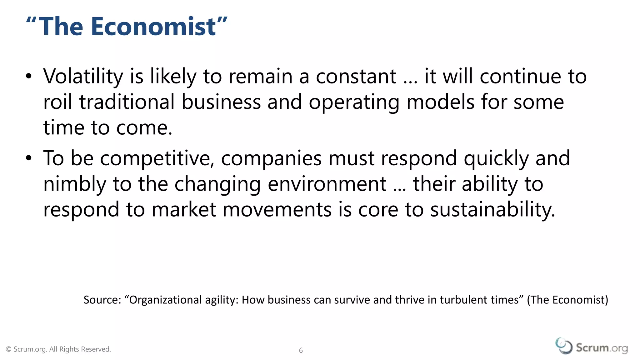 © Scrum.org. All Rights Reserved. 66
• Volatility is likely to remain a constant … it will continue to
roil traditional business and operating models for some
time to come.
• To be competitive, companies must respond quickly and
nimbly to the changing environment ... their ability to
respond to market movements is core to sustainability.
Change Is The Only Constant
Source: The Economist “Organisational agility: how businesses can survive and thrive in turbulent times” (2009)
 