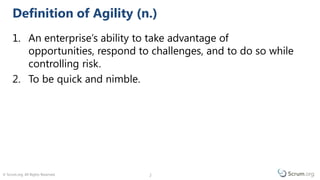 © Scrum.org. All Rights Reserved. 22
1. An enterprise’s ability to take advantage of
opportunities, respond to challenges, and to do so while
controlling risk.
2. To be quick and nimble.
Definition of Agility (n.)
 