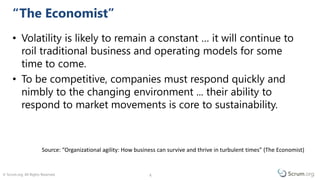 © Scrum.org. All Rights Reserved. 66
• Volatility is likely to remain a constant … it will continue to
roil traditional business and operating models for some
time to come.
• To be competitive, companies must respond quickly and
nimbly to the changing environment ... their ability to
respond to market movements is core to sustainability.
Change Is The Only Constant
Source: The Economist “Organisational agility: how businesses can survive and thrive in turbulent times” (2009)
 