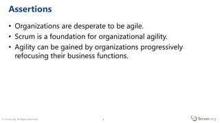 © Scrum.org. All Rights Reserved. 44
• Organizations are desperate to be agile.
• Scrum is a foundation for organizational agility.
• Agility can be gained by organizations progressively
refocusing their business functions.
Assertions
 