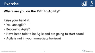 © Scrum.org. All Rights Reserved. 5
MIN
5
Where are you on the Path to Agility?
Raise your hand if:
• You are agile?
• Becoming Agile?
• Have been told to be Agile and are going to start soon?
• Agile is not in your immediate horizon?
Exercise 3
 