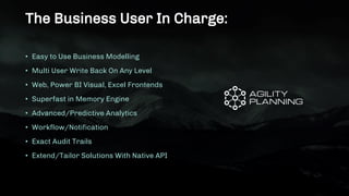 The Business User In Charge:
• Easy to Use Business Modelling
• Multi User Write Back On Any Level
• Web, Power BI Visual, Excel Frontends
• Superfast in Memory Engine
• Advanced/Predictive Analytics
• Workflow/Notification
• Exact Audit Trails
• Extend/Tailor Solutions With Native API
 