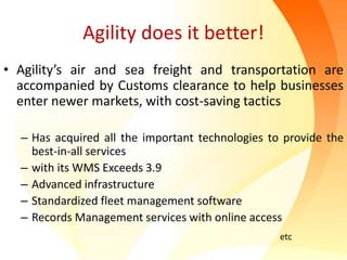 Agility does it better!
• Agility’s air and sea freight and transportation are
accompanied by Customs clearance to help businesses
enter newer markets, with cost-saving tactics
– Has acquired all the important technologies to provide the
best-in-all services
– with its WMS Exceeds 3.9
– Advanced infrastructure
– Standardized fleet management software
– Records Management services with online access
etc