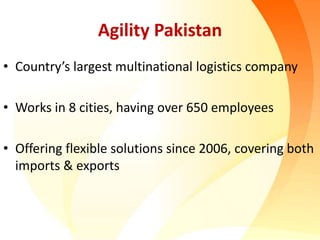 Agility Pakistan
• Country’s largest multinational logistics company
• Works in 8 cities, having over 650 employees
• Offering flexible solutions since 2006, covering both
imports & exports