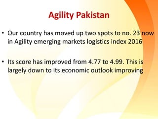 Agility Pakistan
• Our country has moved up two spots to no. 23 now
in Agility emerging markets logistics index 2016
• Its score has improved from 4.77 to 4.99. This is
largely down to its economic outlook improving