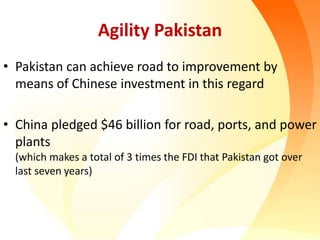 Agility Pakistan
• Pakistan can achieve road to improvement by
means of Chinese investment in this regard
• China pledged $46 billion for road, ports, and power
plants
(which makes a total of 3 times the FDI that Pakistan got over
last seven years)