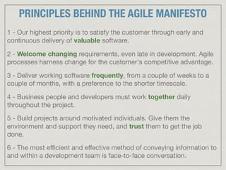 1 - Our highest priority is to satisfy the customer through early and
continuous delivery of valuable software.

2 - Welcome changing requirements, even late in development. Agile
processes harness change for the customer's competitive advantage.

3 - Deliver working software frequently, from a couple of weeks to a
couple of months, with a preference to the shorter timescale.

4 - Business people and developers must work together daily
throughout the project.

5 - Build projects around motivated individuals. Give them the
environment and support they need, and trust them to get the job
done.

6 - The most eﬃcient and eﬀective method of conveying information to
and within a development team is face-to-face conversation.
PRINCIPLES BEHIND THE AGILE MANIFESTO
 