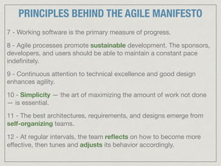 7 - Working software is the primary measure of progress.

8 - Agile processes promote sustainable development. The sponsors,
developers, and users should be able to maintain a constant pace
indeﬁnitely.

9 - Continuous attention to technical excellence and good design
enhances agility.

10 - Simplicity — the art of maximizing the amount of work not done
— is essential.

11 - The best architectures, requirements, and designs emerge from
self-organizing teams.

12 - At regular intervals, the team reﬂects on how to become more
eﬀective, then tunes and adjusts its behavior accordingly.
PRINCIPLES BEHIND THE AGILE MANIFESTO
 