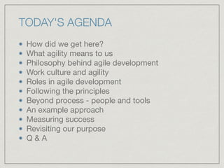 TODAY'S AGENDA
How did we get here?

What agility means to us

Philosophy behind agile development

Work culture and agility

Roles in agile development

Following the principles

Beyond process - people and tools

An example approach

Measuring success

Revisiting our purpose

Q & A
 