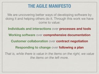 We are uncovering better ways of developing software by
doing it and helping others do it. Through this work we have
come to value:

Individuals and interactions over processes and tools

Working software over comprehensive documentation

Customer collaboration over contract negotiation

Responding to change over following a plan

That is, while there is value in the items on the right, we value
the items on the left more.
THE AGILE MANIFESTO
 