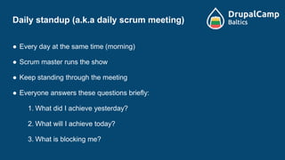 Daily standup (a.k.a daily scrum meeting)
● Every day at the same time (morning)
● Scrum master runs the show
● Keep standing through the meeting
● Everyone answers these questions briefly:
1. What did I achieve yesterday?
2. What will I achieve today?
3. What is blocking me?
 