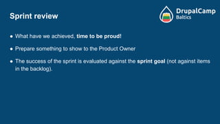 Sprint review
● What have we achieved, time to be proud!
● Prepare something to show to the Product Owner
● The success of the sprint is evaluated against the sprint goal (not against items
in the backlog).
 