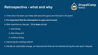 Retrospective - what and why
● Time when the team can freely talk about the good and the bad in the sprint
● It’s important that the atmosphere is open and honest.
● Main questions to discuss: What team should
1. start doing,
2. stop doing and
3. continue doing
● Improving the working culture!
● Identify an actionable change, an improvement that can be reached during the next sprint. Repeat.
 