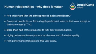 Human relationships - why does it matter
● “It’s important that the atmosphere is open and honest.”
● Groups of people do not form a highly performant team on their own, except in
fairly rare cases (17 %).
● More than half of the groups fail to fulfil their expected goals.
● Highly performant teams produce much more, and of a better quality.
● High performance translates to €€€ very easily.
 