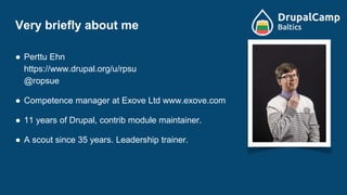 Very briefly about me
● Perttu Ehn
https://www.drupal.org/u/rpsu
@ropsue
● Competence manager at Exove Ltd www.exove.com
● 11 years of Drupal, contrib module maintainer.
● A scout since 35 years. Leadership trainer.
 