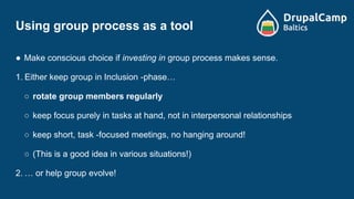Using group process as a tool
● Make conscious choice if investing in group process makes sense.
1. Either keep group in Inclusion -phase…
○ rotate group members regularly
○ keep focus purely in tasks at hand, not in interpersonal relationships
○ keep short, task -focused meetings, no hanging around!
○ (This is a good idea in various situations!)
2. … or help group evolve!
 