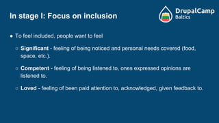 In stage I: Focus on inclusion
● To feel included, people want to feel
○ Significant - feeling of being noticed and personal needs covered (food,
space, etc.).
○ Competent - feeling of being listened to, ones expressed opinions are
listened to.
○ Loved - feeling of been paid attention to, acknowledged, given feedback to.
 