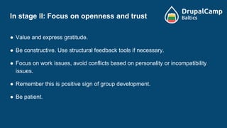 In stage II: Focus on openness and trust
● Value and express gratitude.
● Be constructive. Use structural feedback tools if necessary.
● Focus on work issues, avoid conflicts based on personality or incompatibility
issues.
● Remember this is positive sign of group development.
● Be patient.
 